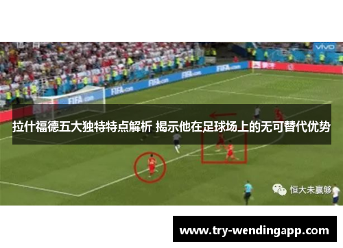 拉什福德五大独特特点解析 揭示他在足球场上的无可替代优势