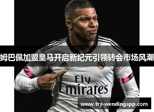 姆巴佩加盟皇马开启新纪元引领转会市场风潮