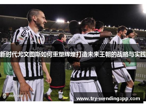 新时代尤文图斯如何重塑辉煌打造未来王朝的战略与实践 新时代尤文图斯如何重塑辉煌打造未来王朝的战略与实践