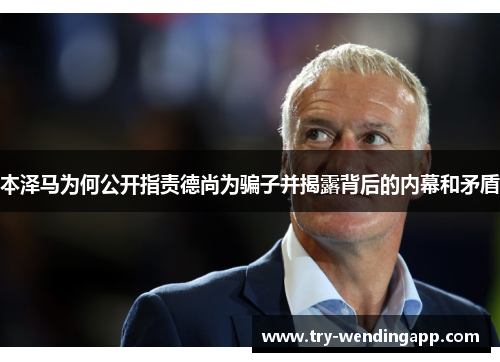 本泽马为何公开指责德尚为骗子并揭露背后的内幕和矛盾 本泽马为何公开指责德尚为骗子并揭露背后的内幕和矛盾