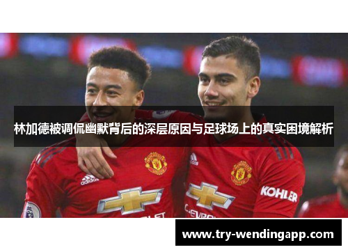 林加德被调侃幽默背后的深层原因与足球场上的真实困境解析 林加德被调侃幽默背后的深层原因与足球场上的真实困境解析