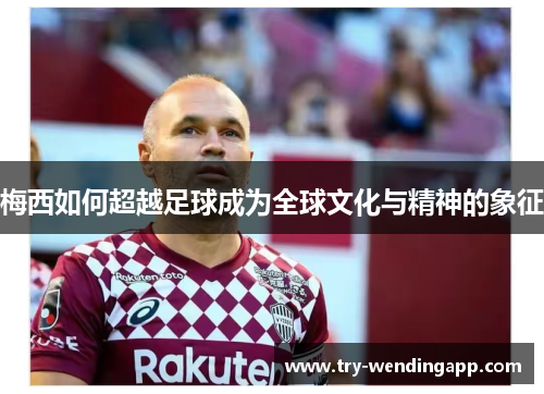 梅西如何超越足球成为全球文化与精神的象征