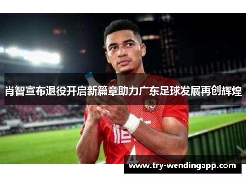肖智宣布退役开启新篇章助力广东足球发展再创辉煌 肖智宣布退役开启新篇章助力广东足球发展再创辉煌