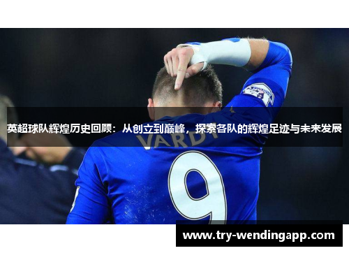 英超球队辉煌历史回顾：从创立到巅峰，探索各队的辉煌足迹与未来发展