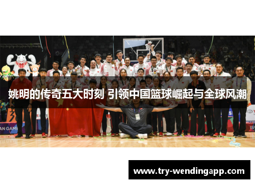姚明的传奇五大时刻 引领中国篮球崛起与全球风潮