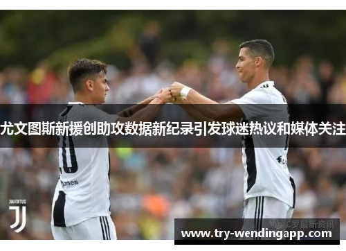 尤文图斯新援创助攻数据新纪录引发球迷热议和媒体关注