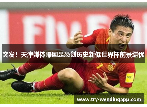突发!天津媒体曝国足恐创历史新低世界杯前景堪忧 突发!天津媒体曝国足恐创历史新低世界杯前景堪忧
