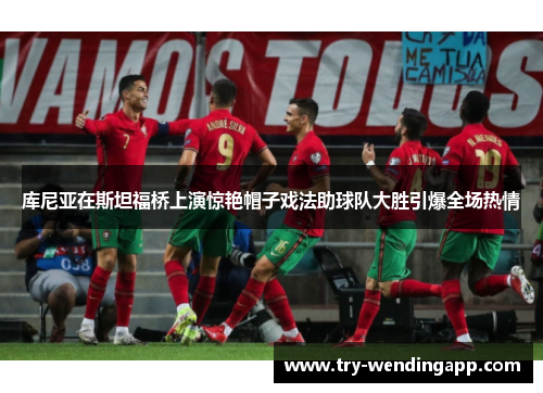 库尼亚在斯坦福桥上演惊艳帽子戏法助球队大胜引爆全场热情