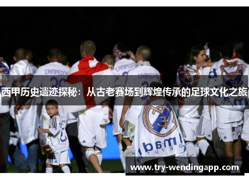 西甲历史遗迹探秘：从古老赛场到辉煌传承的足球文化之旅
