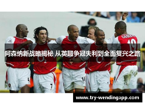 阿森纳新战略揭秘 从英超争冠失利到全面复兴之路
